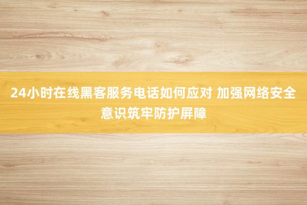 24小时在线黑客服务电话如何应对 加强网络安全意识筑牢防护屏障