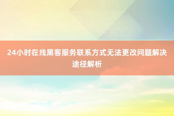 24小时在线黑客服务联系方式无法更改问题解决途径解析