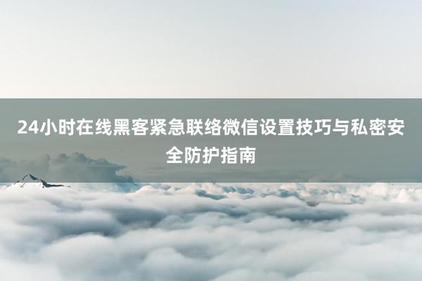 24小时在线黑客紧急联络微信设置技巧与私密安全防护指南