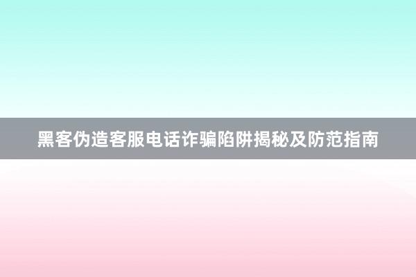 黑客伪造客服电话诈骗陷阱揭秘及防范指南
