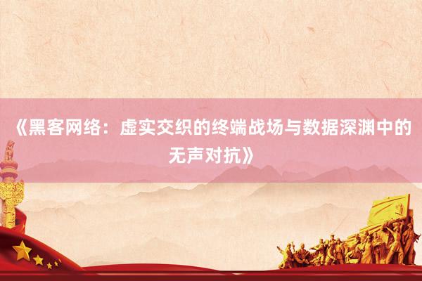 《黑客网络：虚实交织的终端战场与数据深渊中的无声对抗》