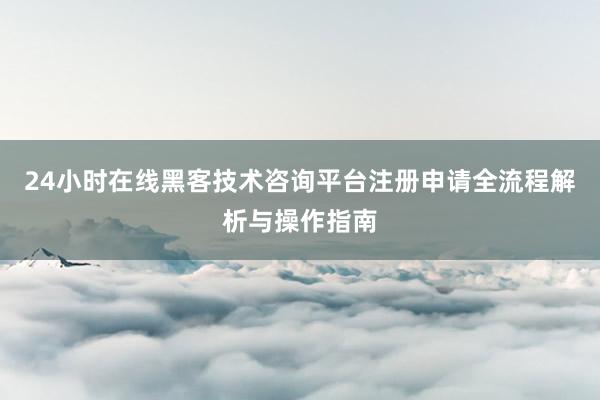 24小时在线黑客技术咨询平台注册申请全流程解析与操作指南