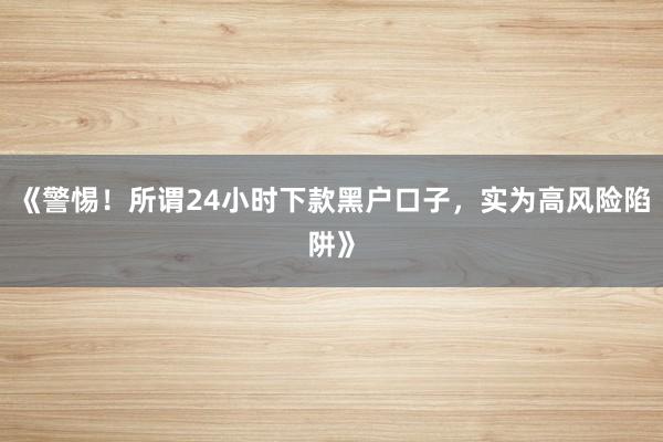 《警惕！所谓24小时下款黑户口子，实为高风险陷阱》