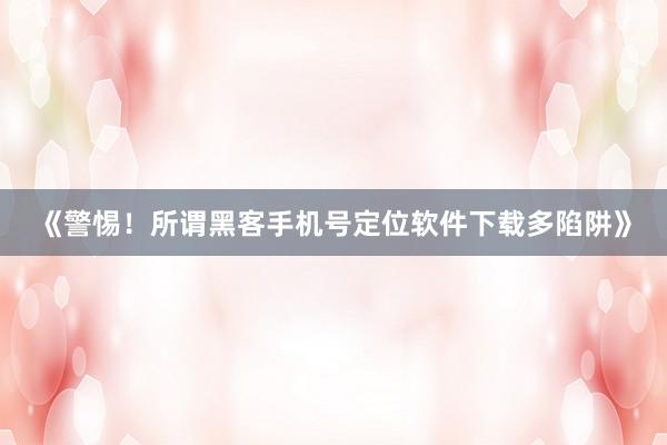 《警惕！所谓黑客手机号定位软件下载多陷阱》