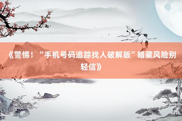 《警惕！“手机号码追踪找人破解版”暗藏风险别轻信》